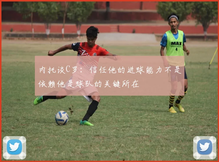 内托谈C罗：信任他的进球能力不是依赖他是球队的关键所在