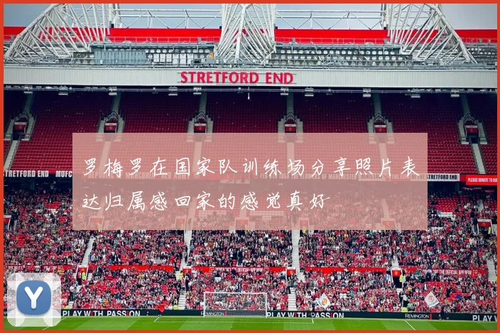 罗梅罗在国家队训练场分享照片表达归属感回家的感觉真好
