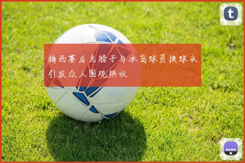 梅西赛后光膀子与冰岛球员换球衣引发众人围观热议