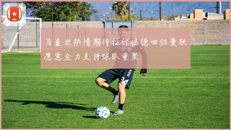 马奎尔热情期待拉什福德回归曼联愿意全力支持球队重聚