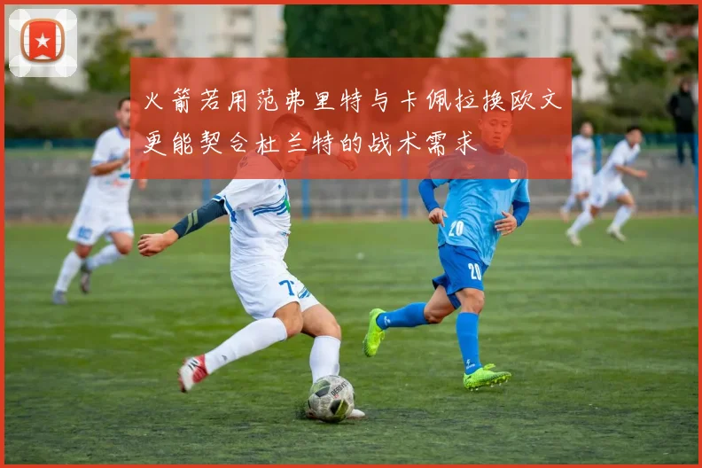 火箭若用范弗里特与卡佩拉换欧文更能契合杜兰特的战术需求