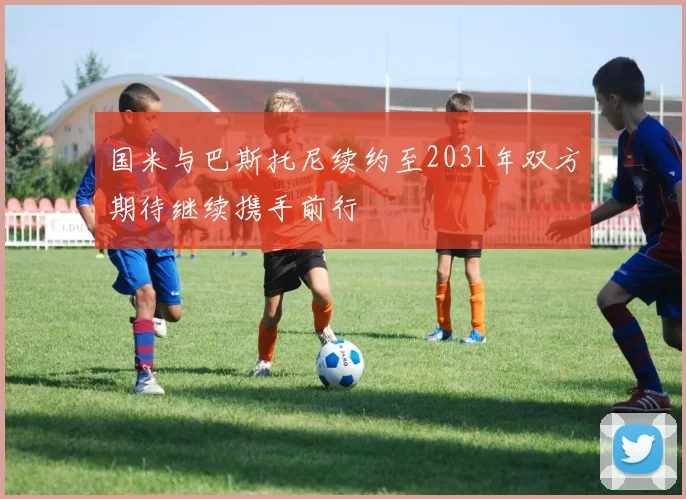 国米与巴斯托尼续约至2031年双方期待继续携手前行