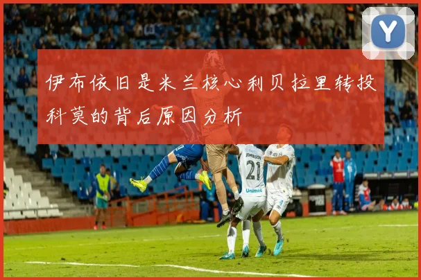 伊布依旧是米兰核心利贝拉里转投科莫的背后原因分析