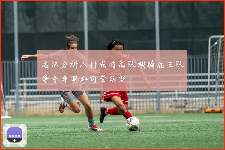 名记分析八村或将离队湖骑鹿三队争夺库明加前景明朗