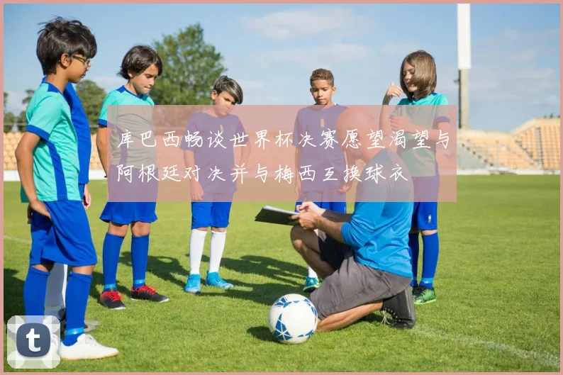 库巴西畅谈世界杯决赛愿望渴望与阿根廷对决并与梅西互换球衣