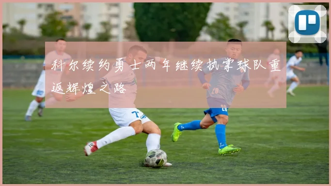 科尔续约勇士两年继续执掌球队重返辉煌之路