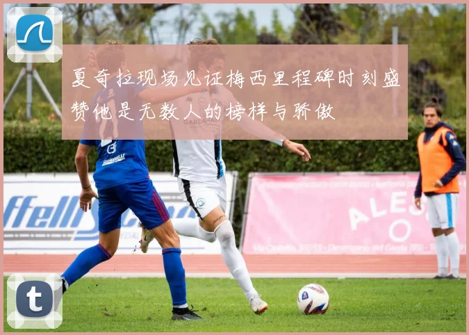 夏奇拉现场见证梅西里程碑时刻盛赞他是无数人的榜样与骄傲