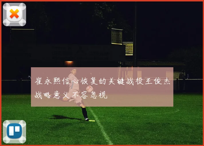 崔永熙信心恢复的关键战役王俊杰战略意义不容忽视