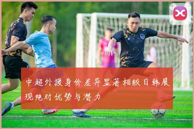 中超外援身价差异显著相较日韩展现绝对优势与潜力
