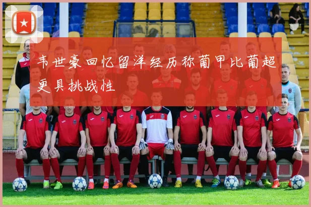 韦世豪回忆留洋经历称葡甲比葡超更具挑战性