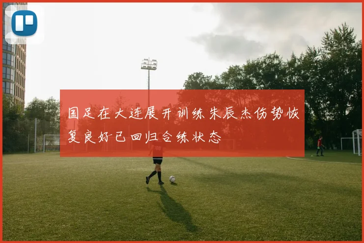 国足在大连展开训练朱辰杰伤势恢复良好已回归合练状态
