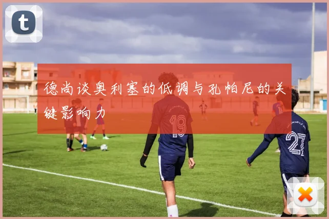 德尚谈奥利塞的低调与孔帕尼的关键影响力