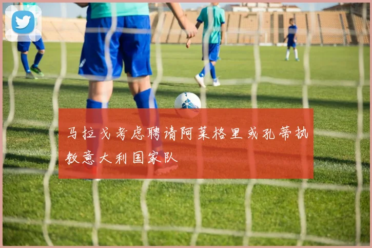 马拉戈考虑聘请阿莱格里或孔蒂执教意大利国家队