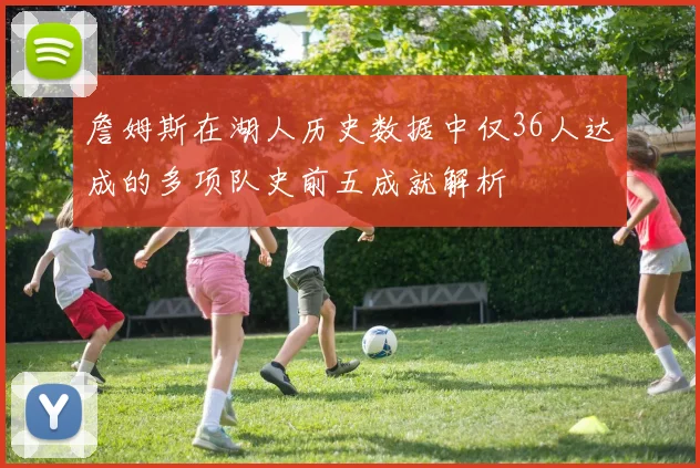 詹姆斯在湖人历史数据中仅36人达成的多项队史前五成就解析