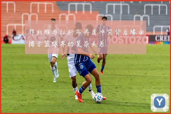 邓利维与拉科布再度冲突背后缘由揭示篮球界的复杂关系