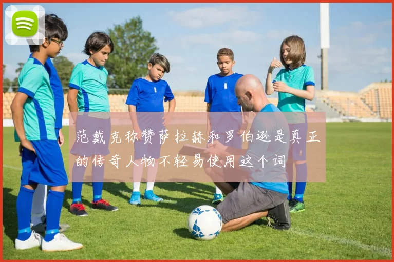 范戴克称赞萨拉赫和罗伯逊是真正的传奇人物不轻易使用这个词
