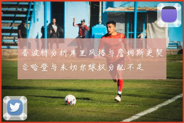 香波特分析库里风格与詹姆斯更契合哈登与米切尔球权分配不足