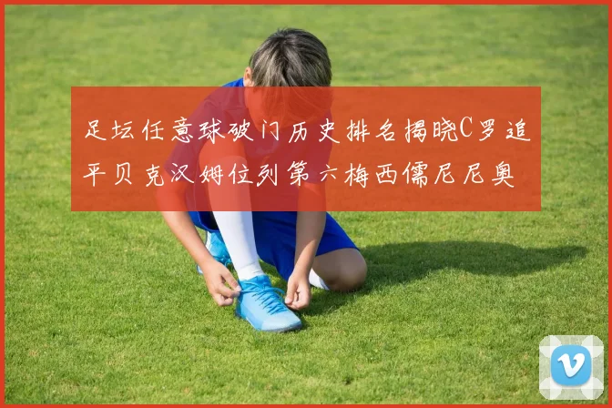 足坛任意球破门历史排名揭晓C罗追平贝克汉姆位列第六梅西儒尼尼奥称霸前两名